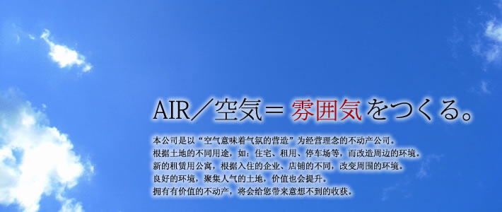 AIR/空気＝雰囲気をつくる。　当社は「AIR/空気＝雰囲気をつくる」がコンセプトの不動産会社です。土地の用途（住宅・テナント・駐車場等）によって、その土地周辺の雰囲気が変わる。空きテナントもどんな業種が入店するか、どんなデザインの店舗なのかで空気が変わる。良い雰囲気であれば、良い人達が集まり土地の価値が高まり、価格に反映されていく。価値ある不動産にして幸せの連鎖をつくるお手伝いがしたいと思っております。