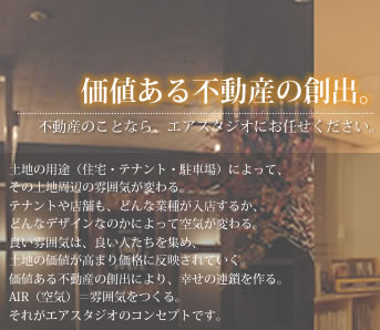 価値ある不動産の創出。不動産のことなら、エアスタジオにお任せください。土地の用途（住宅・テナント・駐車場）によって、その土地周辺の雰囲気が変わる。テナントや店舗も、どんな業種が入店するか、どんなデザインなのかによって空気が変わる。良い雰囲気は、良い人たちを集め、土地の価値が高まり価格に反映されていく。価値ある不動産の創出により、幸せの連鎖を作る。AIR（空気）＝雰囲気をつくる。それがエアスタジオのコンセプトです。