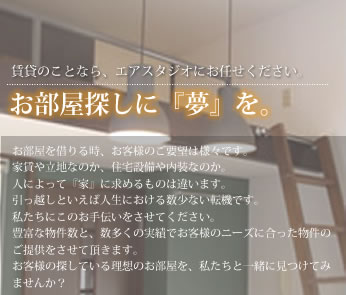 賃貸のことなら、エアスタジオにお任せください。お部屋探しに『夢』を。お部屋を借りる時、お客様のご要望は様々です。家賃や立地なのか、住宅設備や内装なのか。人によって『家』に求めるものは違います。引っ越しといえば人生における数少ない転機です。私たちにこのお手伝いをさせてください。豊富な物件数と、数多くの実績でお客様のニーズに合った物件のご提供をさせて頂きます。お客様の探している理想のお部屋を、私たちと一緒に見つけてみませんか？